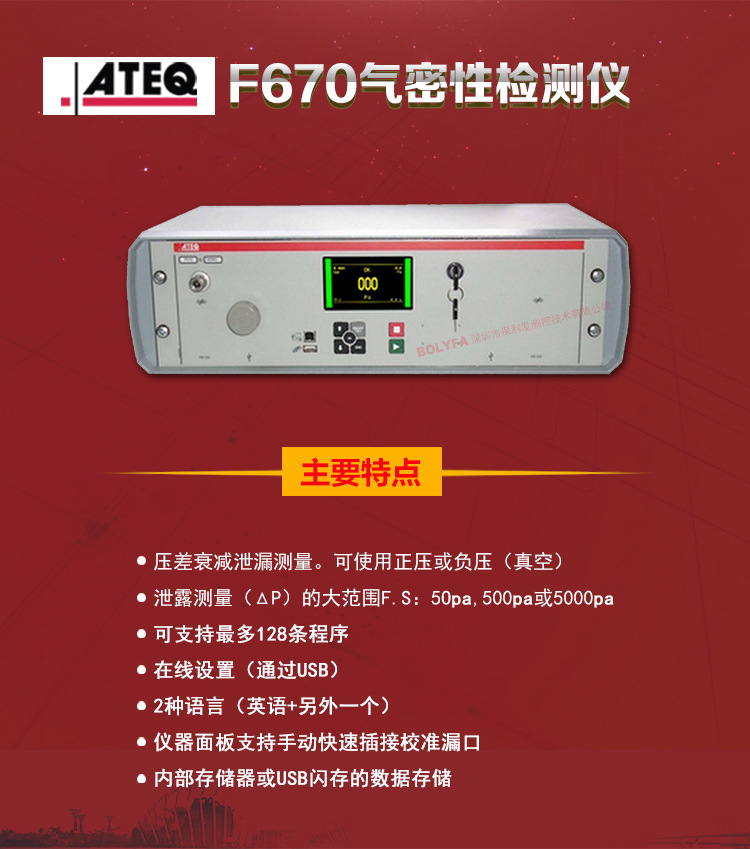 ATEQ F670氣密性防水泄漏測試儀器主要特點：壓差衰減泄漏測量，可使用正壓或負壓（真空）。泄漏測量（△P）的大范圍F.S:50pa、500pa、5000pa。可支持最大128種程序。在線設置（通過USB）。2種語言（英語+另外一種）。儀器面板支持手動快速插接校準漏口。內部存儲或USB閃存的數據存儲。