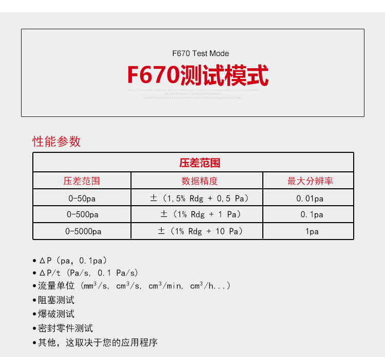 ATEQ F670氣密性防水泄漏測試儀器測試模式，性能參數，壓差范圍0-50pa，數據精度±（1.5%Rdg+0.5pa），最大分辨率0.01pa；壓差范圍0-500pa，數據精度±（1%Rdg+1pa），最大分辨率0.1pa；壓差范圍0-5000pa，數據精度±（1%Rdg+10pa），最大分辨率1pa；△P（pa，0.1pa）；△P/t（pa/s,0.1pa/s）;流量單位（mm3/s，cm3/s，cm3/min，cm3/h......）;阻塞測試；爆破測試；密封零件測試；其他，這取決于您的應用程序